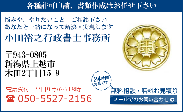 各種許可申請、書類作成はお任せ下さい
悩みや、やりたいこと、ご相談下さい
あなたと一緒になって解決・実現します
小田裕之行政書士事務所
〒943-0805
新潟県上越市
木田2丁目15-9
電話受付：平日９時から１８時まで
050-5527-2156
24時間対応です！
無料相談・無料お見積り
メールでのお問い合わせ